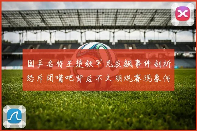 国乒名将王楚钦罕见发飙事件剖析怒斥闭嘴吧背后不文明观赛现象何时休