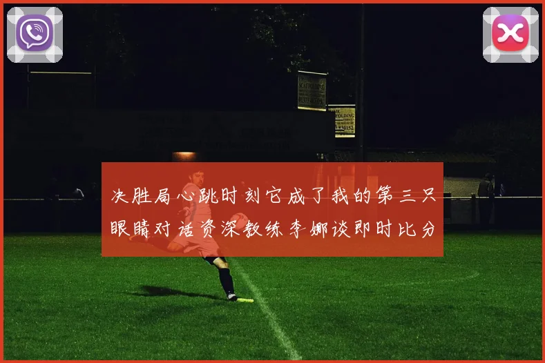 决胜局心跳时刻它成了我的第三只眼睛对话资深教练李娜谈即时比分工具实战价值