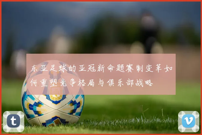 东亚足球的亚冠新命题赛制变革如何重塑竞争格局与俱乐部战略