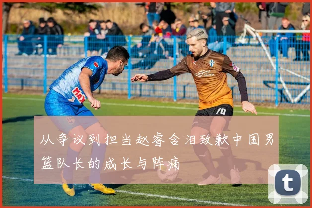 从争议到担当赵睿含泪致歉中国男篮队长的成长与阵痛